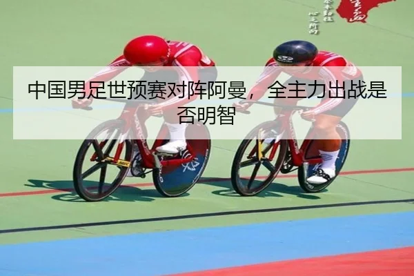 中国男足世预赛对阵阿曼，全主力出战是否明智